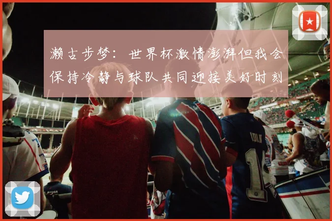 濑古步梦：世界杯激情澎湃但我会保持冷静与球队共同迎接美好时刻
