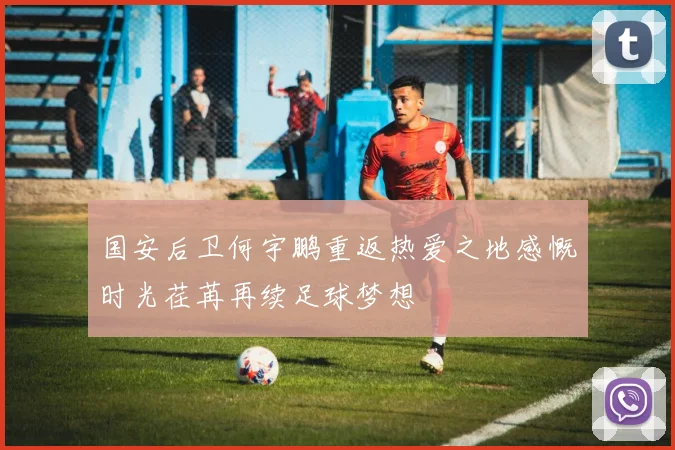 国安后卫何宇鹏重返热爱之地感慨时光荏苒再续足球梦想