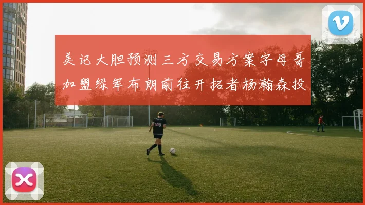 美记大胆预测三方交易方案字母哥加盟绿军布朗前往开拓者杨瀚森投奔雄鹿