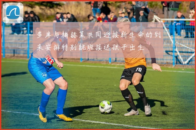 多库与梅赫莱共同迎接新生命的到来安排特别航班接送孩子出生