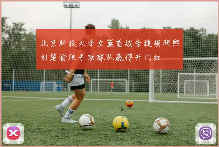 北京科技大学女篮首战告捷胡润熙刘楚渝联手助球队赢得开门红