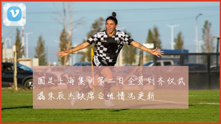 国足上海集训第二日全员到齐仅武磊朱辰杰缺席合练情况更新
