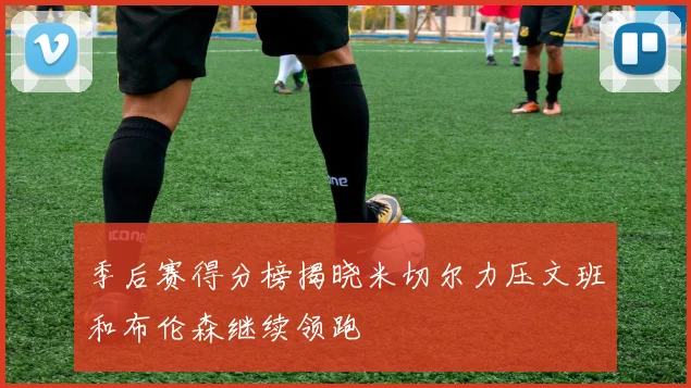 季后赛得分榜揭晓米切尔力压文班和布伦森继续领跑