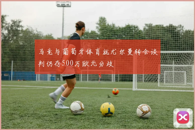 马竞与葡萄牙体育就尤尔曼转会谈判仍存500万欧元分歧