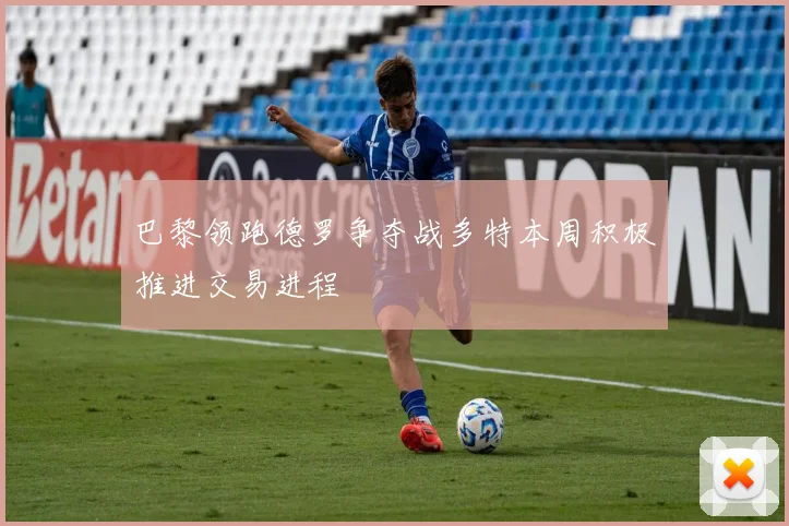 巴黎领跑德罗争夺战多特本周积极推进交易进程