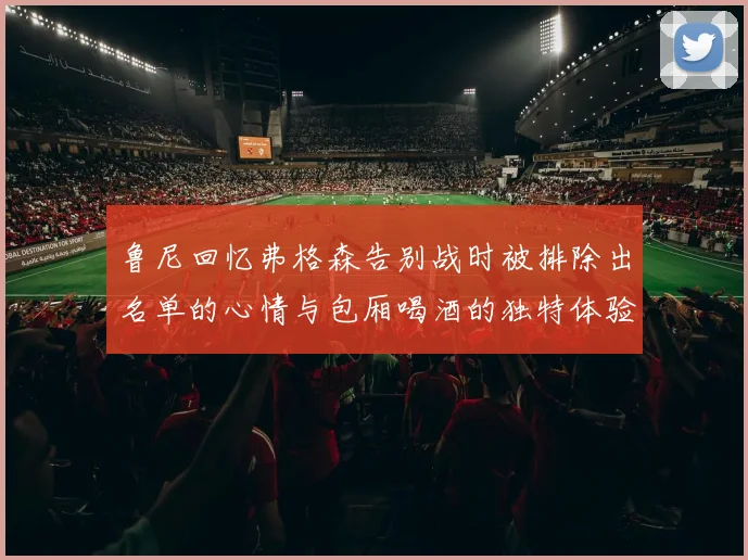 鲁尼回忆弗格森告别战时被排除出名单的心情与包厢喝酒的独特体验