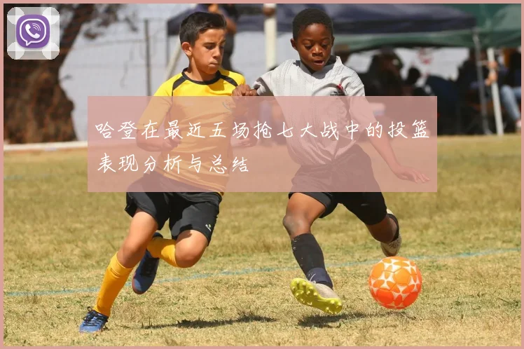 哈登在最近五场抢七大战中的投篮表现分析与总结
