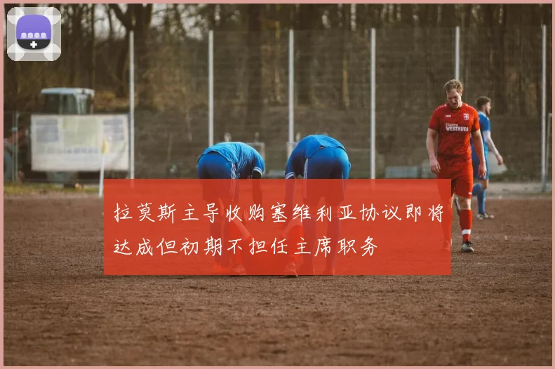 拉莫斯主导收购塞维利亚协议即将达成但初期不担任主席职务
