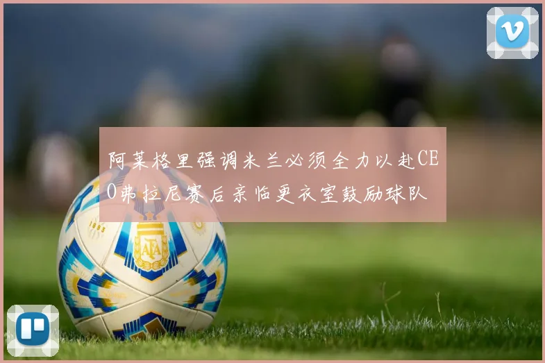 阿莱格里强调米兰必须全力以赴CEO弗拉尼赛后亲临更衣室鼓励球队