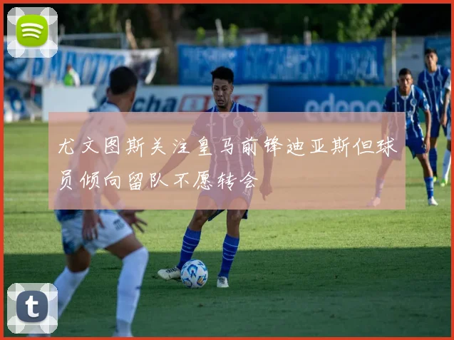 尤文图斯关注皇马前锋迪亚斯但球员倾向留队不愿转会
