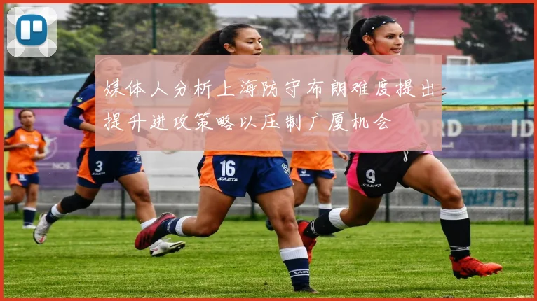 媒体人分析上海防守布朗难度提出提升进攻策略以压制广厦机会