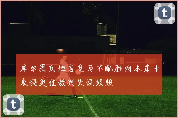 库尔图瓦坦言皇马不配胜利本菲卡表现更佳裁判失误频频