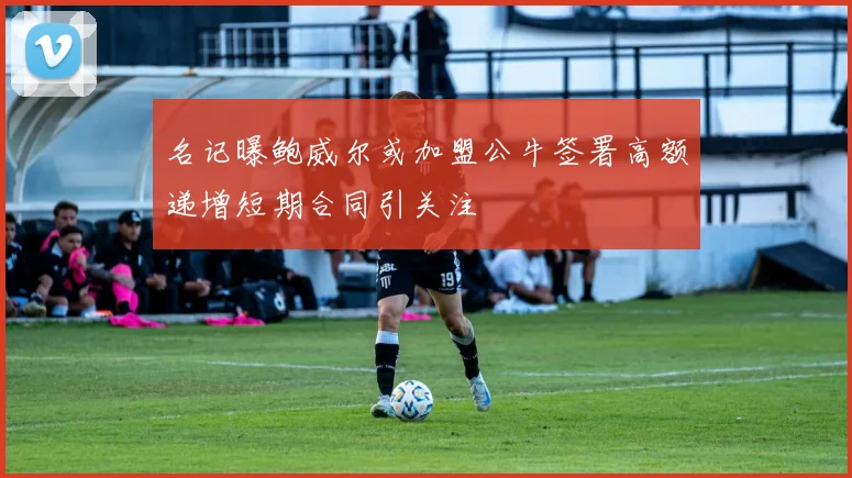 名记曝鲍威尔或加盟公牛签署高额递增短期合同引关注